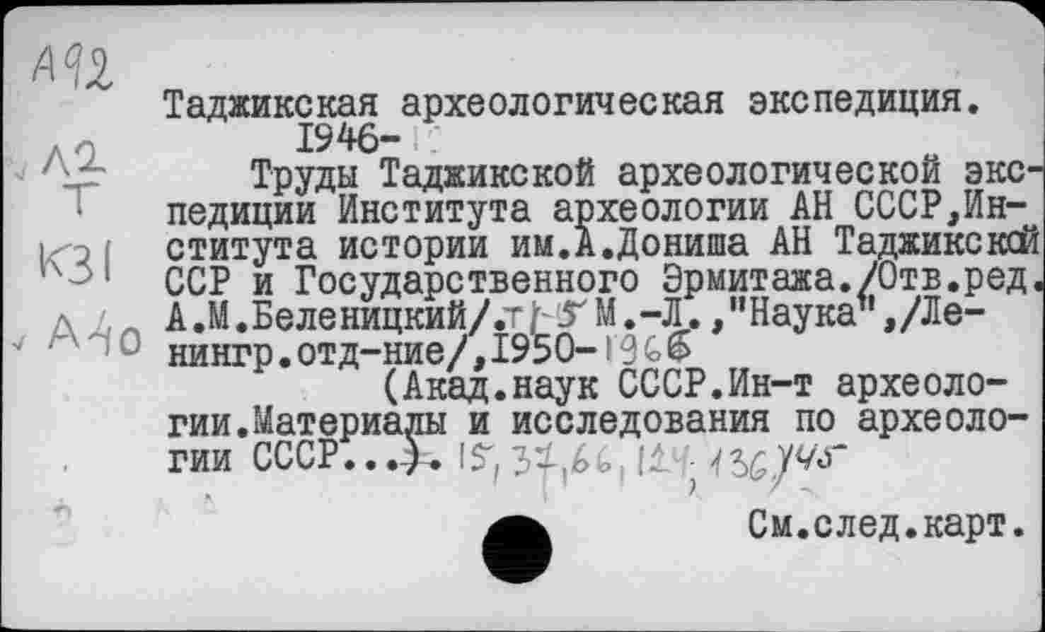 ﻿АП ф
Таджикская археологическая экспедиция, л О	1946- ! -
Труды Таджикской археологической экспедиции Института археологии АН СССР,Ин-; ститута истории им.А.Дониша АН Таджикской ‘ ССР и Государственного Эрмитажа./Отв.ред, д , А.М.Беленицкий/.тЬТМ.-Л./’Наука",/Ле-нингр.отд-ние/,1950-!%6
(Акад.наук СССР.Ин-т археологии. Материалы и исследования по археологии СССР...). IS”,34U
См.след.карт.